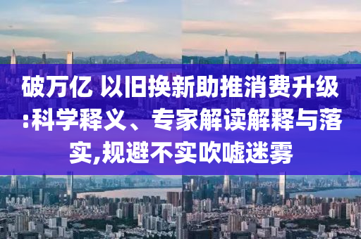 破萬(wàn)億 以舊換新助推消費(fèi)升級(jí):科學(xué)釋義、專家解讀解釋與落實(shí),規(guī)避不實(shí)吹噓迷霧