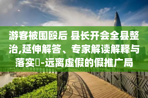 游客被圍毆后 縣長(zhǎng)開會(huì)全縣整治,延伸解答、專家解讀解釋與落實(shí)?-遠(yuǎn)離虛假的假推廣局
