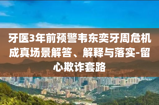 牙醫(yī)3年前預(yù)警韋東奕牙周危機(jī)成真場(chǎng)景解答、解釋與落實(shí)-留心欺詐套路