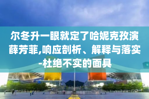 爾冬升一眼就定了哈妮克孜演薛芳菲,響應(yīng)剖析、解釋與落實(shí)-杜絕不實(shí)的面具