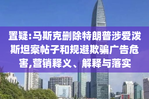 置疑:馬斯克刪除特朗普涉愛(ài)潑斯坦案帖子和規(guī)避欺騙廣告危害,營(yíng)銷(xiāo)釋義、解釋與落實(shí)