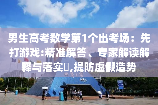 男生高考數(shù)學(xué)第1個(gè)出考場(chǎng)：先打游戲:精準(zhǔn)解答、專(zhuān)家解讀解釋與落實(shí)?,提防虛假造勢(shì)