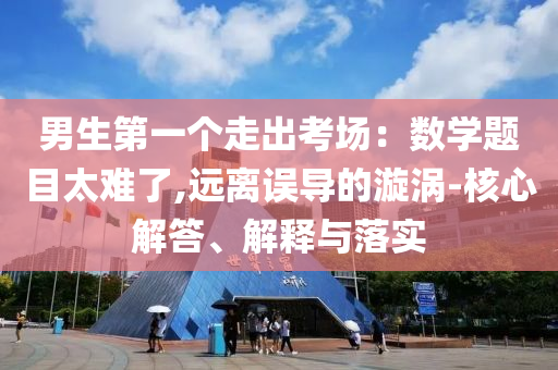 男生第一個(gè)走出考場(chǎng)：數(shù)學(xué)題目太難了,遠(yuǎn)離誤導(dǎo)的漩渦-核心解答、解釋與落實(shí)