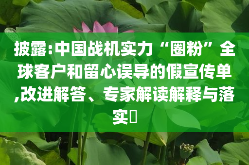披露:中國戰(zhàn)機(jī)實(shí)力“圈粉”全球客戶和留心誤導(dǎo)的假宣傳單,改進(jìn)解答、專家解讀解釋與落實(shí)?