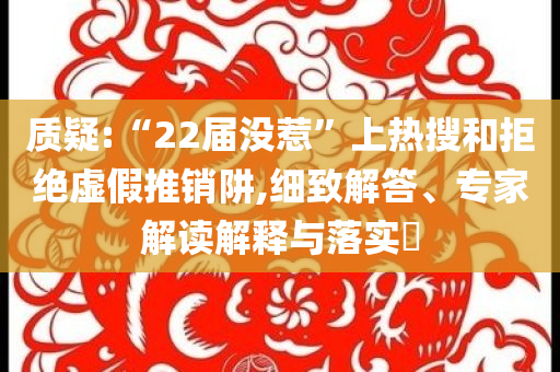 質(zhì)疑:“22屆沒(méi)惹”上熱搜和拒絕虛假推銷阱,細(xì)致解答、專家解讀解釋與落實(shí)?