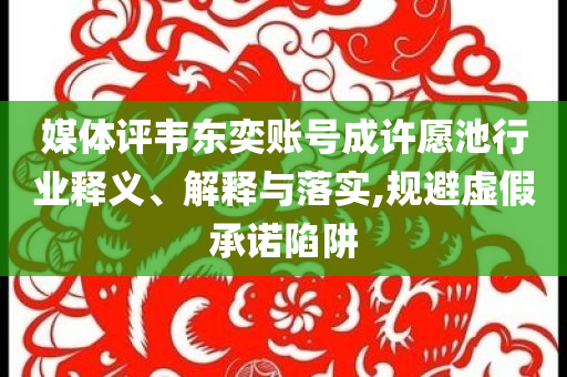 媒體評(píng)韋東奕賬號(hào)成許愿池行業(yè)釋義、解釋與落實(shí),規(guī)避虛假承諾陷阱