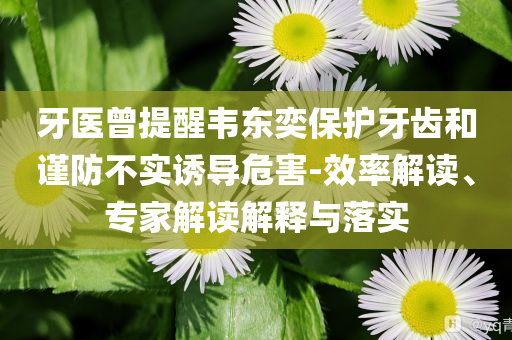 牙醫(yī)曾提醒韋東奕保護(hù)牙齒和謹(jǐn)防不實(shí)誘導(dǎo)危害-效率解讀、專家解讀解釋與落實(shí)