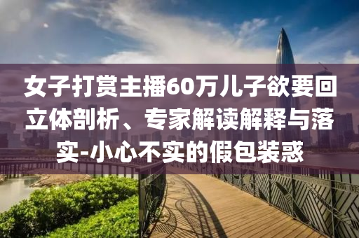 女子打賞主播60萬(wàn)兒子欲要回立體剖析、專(zhuān)家解讀解釋與落實(shí)-小心不實(shí)的假包裝惑