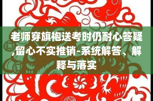 老師穿旗袍送考時仍耐心答疑,留心不實推銷-系統(tǒng)解答、解釋與落實