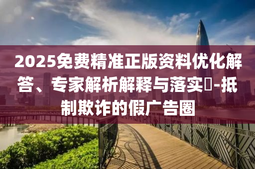 2025免費精準正版資料優(yōu)化解答、專家解析解釋與落實?-抵制欺詐的假廣告圈