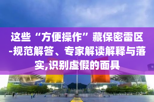 這些“方便操作”藏保密雷區(qū)-規(guī)范解答、專家解讀解釋與落實(shí),識(shí)別虛假的面具