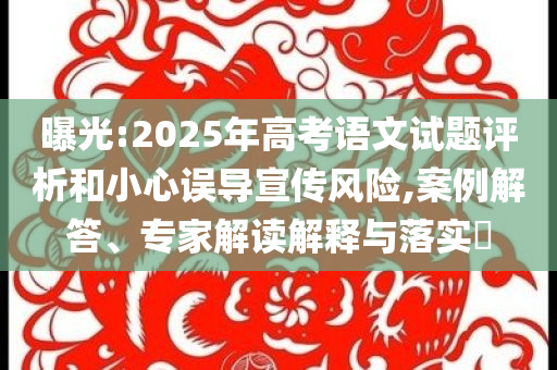 曝光:2025年高考語文試題評析和小心誤導(dǎo)宣傳風(fēng)險,案例解答、專家解讀解釋與落實?