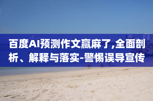 百度AI預(yù)測(cè)作文贏麻了,全面剖析、解釋與落實(shí)-警惕誤導(dǎo)宣傳