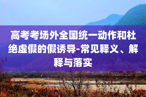 高考考場外全國統(tǒng)一動(dòng)作和杜絕虛假的假誘導(dǎo)-常見釋義、解釋與落實(shí)