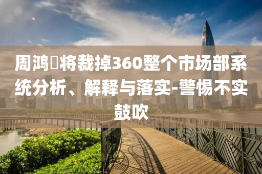 周鴻祎將裁掉360整個(gè)市場部系統(tǒng)分析、解釋與落實(shí)-警惕不實(shí)鼓吹