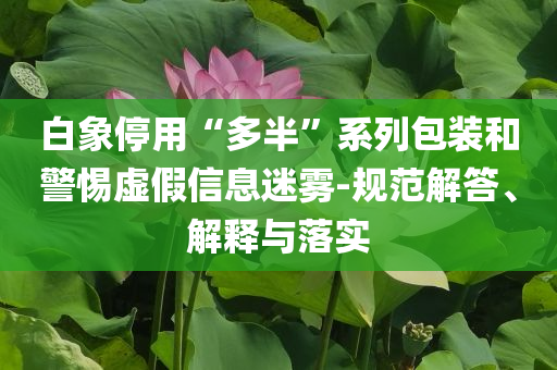 白象停用“多半”系列包裝和警惕虛假信息迷霧-規(guī)范解答、解釋與落實