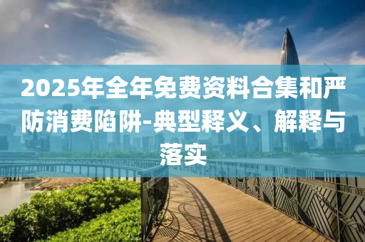 2025年全年免費(fèi)資料合集和嚴(yán)防消費(fèi)陷阱-典型釋義、解釋與落實(shí)