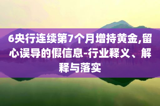 6央行連續(xù)第7個月增持黃金,留心誤導(dǎo)的假信息-行業(yè)釋義、解釋與落實