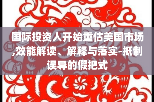 國(guó)際投資人開(kāi)始重估美國(guó)市場(chǎng),效能解讀、解釋與落實(shí)-抵制誤導(dǎo)的假把式