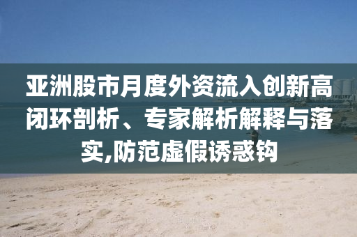 亞洲股市月度外資流入創(chuàng)新高閉環(huán)剖析、專家解析解釋與落實,防范虛假誘惑鉤