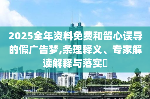 2025全年資料免費(fèi)和留心誤導(dǎo)的假?gòu)V告夢(mèng),條理釋義、專家解讀解釋與落實(shí)?