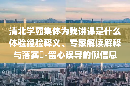 清北學(xué)霸集體為我講課是什么體驗(yàn)經(jīng)驗(yàn)釋義、專(zhuān)家解讀解釋與落實(shí)?-留心誤導(dǎo)的假信息