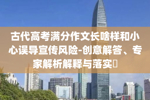 古代高考滿分作文長啥樣和小心誤導(dǎo)宣傳風(fēng)險(xiǎn)-創(chuàng)意解答、專家解析解釋與落實(shí)?