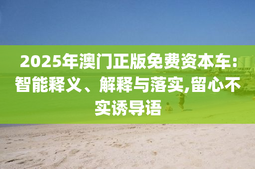 2025年澳門正版免費(fèi)資本車:智能釋義、解釋與落實(shí),留心不實(shí)誘導(dǎo)語