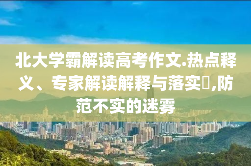 北大學(xué)霸解讀高考作文.熱點釋義、專家解讀解釋與落實?,防范不實的迷霧