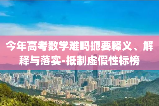 今年高考數(shù)學難嗎扼要釋義、解釋與落實-抵制虛假性標榜