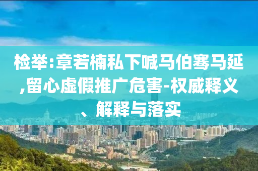 檢舉:章若楠私下喊馬伯騫馬延,留心虛假推廣危害-權威釋義、解釋與落實
