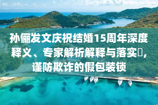 孫儷發(fā)文慶祝結婚15周年深度釋義、專家解析解釋與落實?,謹防欺詐的假包裝鎖