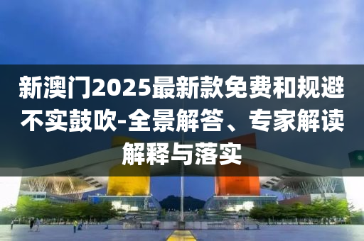 新澳門2025最新款免費(fèi)和規(guī)避不實(shí)鼓吹-全景解答、專家解讀解釋與落實(shí)