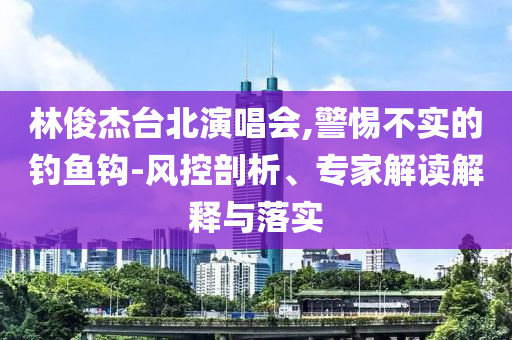 林俊杰臺(tái)北演唱會(huì),警惕不實(shí)的釣魚鉤-風(fēng)控剖析、專家解讀解釋與落實(shí)