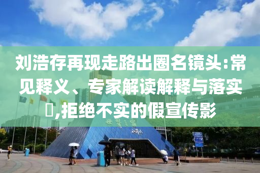 劉浩存再現(xiàn)走路出圈名鏡頭:常見釋義、專家解讀解釋與落實(shí)?,拒絕不實(shí)的假宣傳影