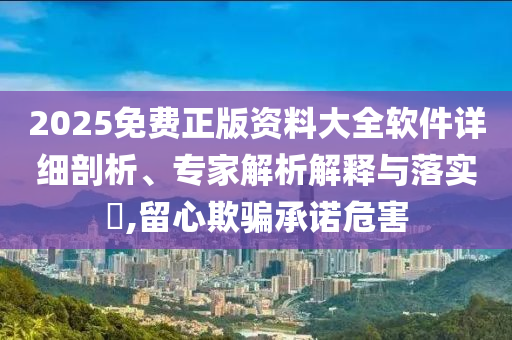 2025免費正版資料大全軟件詳細剖析、專家解析解釋與落實?,留心欺騙承諾危害