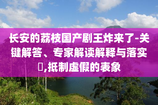 長安的荔枝國產(chǎn)劇王炸來了-關鍵解答、專家解讀解釋與落實?,抵制虛假的表象