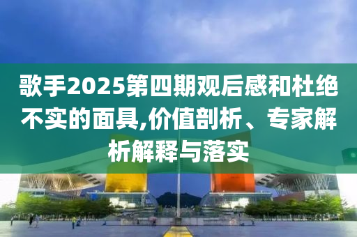 歌手2025第四期觀后感和杜絕不實(shí)的面具,價值剖析、專家解析解釋與落實(shí)