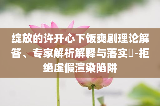 綻放的許開心下飯爽劇理論解答、專家解析解釋與落實(shí)?-拒絕虛假渲染陷阱