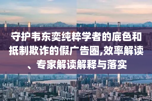 守護(hù)韋東奕純粹學(xué)者的底色和抵制欺詐的假?gòu)V告圈,效率解讀、專家解讀解釋與落實(shí)