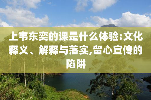 上韋東奕的課是什么體驗(yàn):文化釋義、解釋與落實(shí),留心宣傳的陷阱