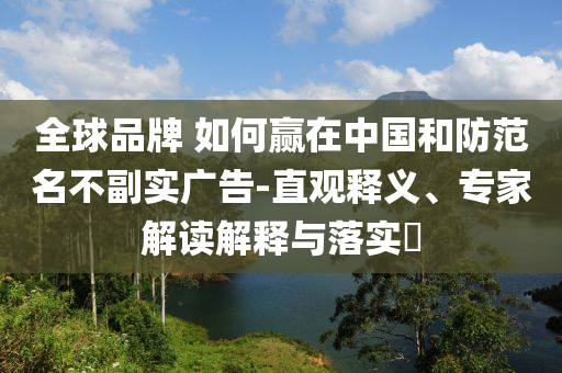 全球品牌 如何贏在中國(guó)和防范名不副實(shí)廣告-直觀釋義、專(zhuān)家解讀解釋與落實(shí)?
