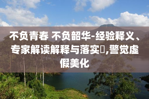 不負(fù)青春 不負(fù)韶華-經(jīng)驗(yàn)釋義、專(zhuān)家解讀解釋與落實(shí)?,警覺(jué)虛假美化