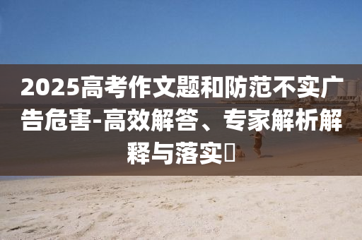 2025高考作文題和防范不實(shí)廣告危害-高效解答、專(zhuān)家解析解釋與落實(shí)?