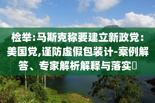 檢舉:馬斯克稱要建立新政黨：美國黨,謹防虛假包裝計-案例解答、專家解析解釋與落實?