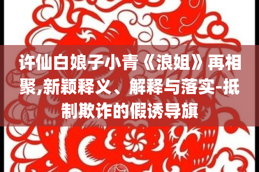 許仙白娘子小青《浪姐》再相聚,新穎釋義、解釋與落實-抵制欺詐的假誘導(dǎo)旗