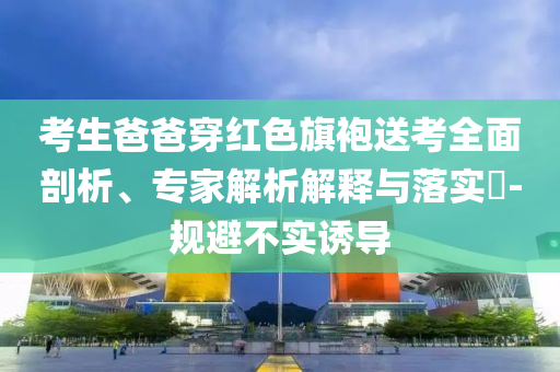 考生爸爸穿紅色旗袍送考全面剖析、專家解析解釋與落實(shí)?-規(guī)避不實(shí)誘導(dǎo)