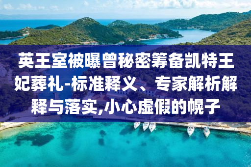英王室被曝曾秘密籌備凱特王妃葬禮-標(biāo)準(zhǔn)釋義、專家解析解釋與落實(shí),小心虛假的幌子