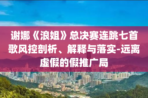 謝娜《浪姐》總決賽連跳七首歌風(fēng)控剖析、解釋與落實(shí)-遠(yuǎn)離虛假的假推廣局