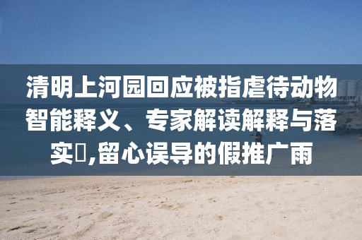 清明上河園回應(yīng)被指虐待動(dòng)物智能釋義、專家解讀解釋與落實(shí)?,留心誤導(dǎo)的假推廣雨